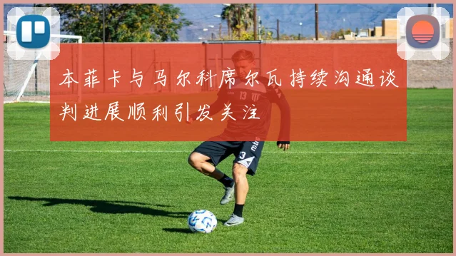 本菲卡与马尔科席尔瓦持续沟通谈判进展顺利引发关注