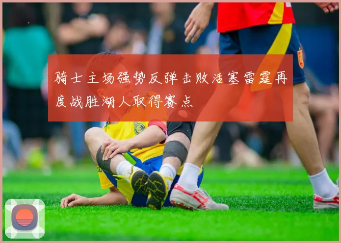 骑士主场强势反弹击败活塞雷霆再度战胜湖人取得赛点