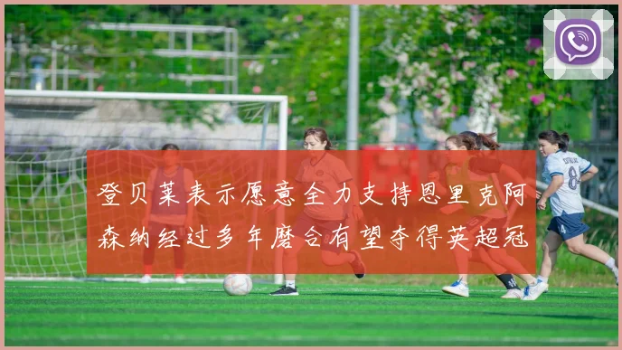 登贝莱表示愿意全力支持恩里克阿森纳经过多年磨合有望夺得英超冠军