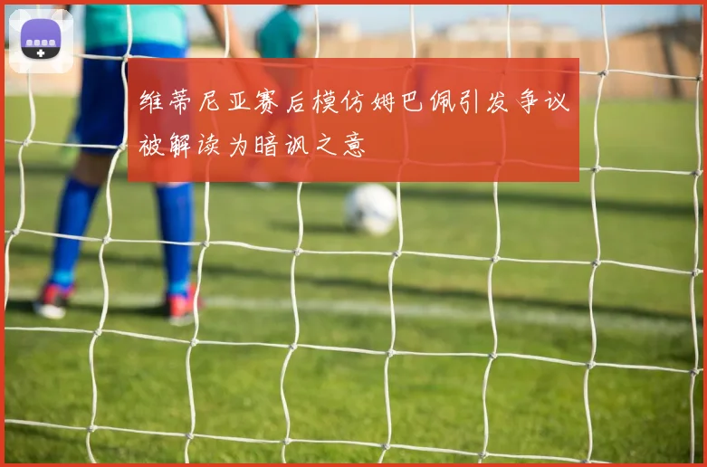 维蒂尼亚赛后模仿姆巴佩引发争议被解读为暗讽之意