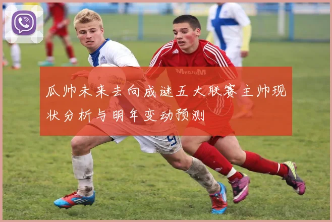 瓜帅未来去向成谜五大联赛主帅现状分析与明年变动预测