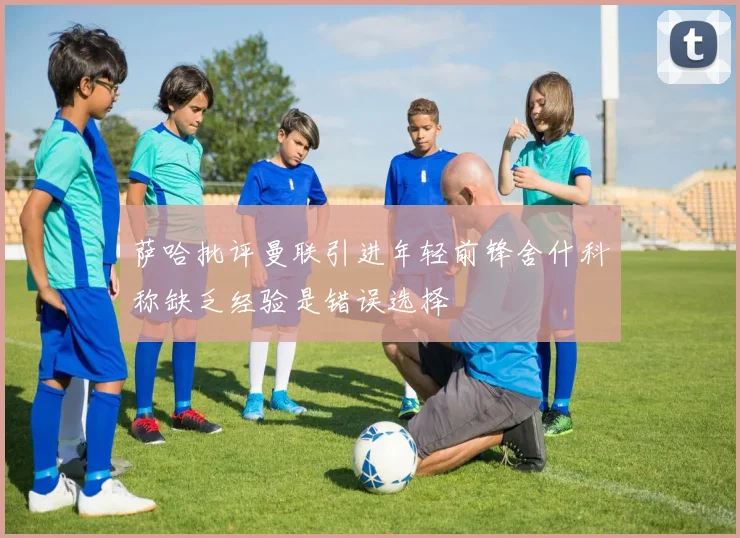 萨哈批评曼联引进年轻前锋舍什科称缺乏经验是错误选择