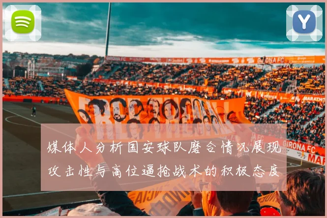 媒体人分析国安球队磨合情况展现攻击性与高位逼抢战术的积极态度