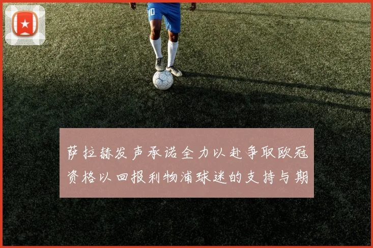 萨拉赫发声承诺全力以赴争取欧冠资格以回报利物浦球迷的支持与期待