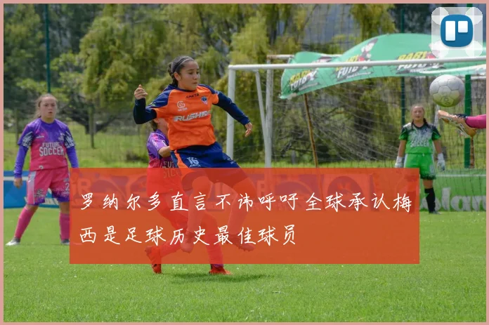 罗纳尔多直言不讳呼吁全球承认梅西是足球历史最佳球员