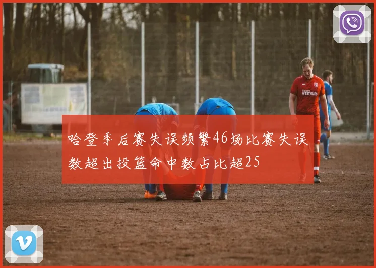 哈登季后赛失误频繁46场比赛失误数超出投篮命中数占比超25