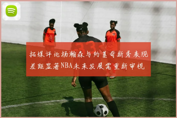 拓媒评论杨瀚森与约基奇新秀表现差距显著NBA未来发展需重新审视