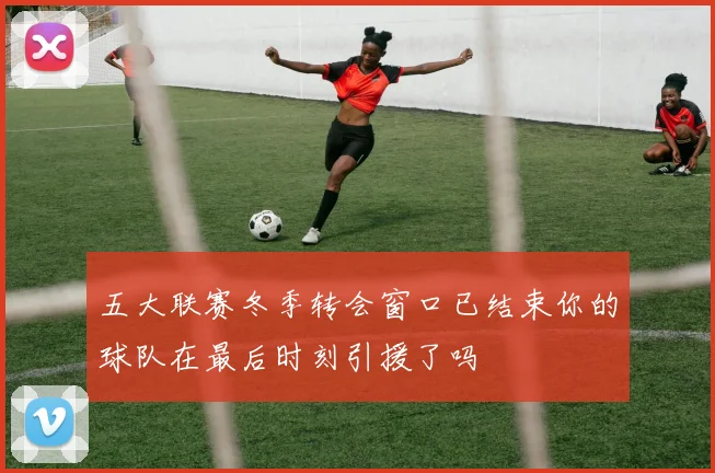 五大联赛冬季转会窗口已结束你的球队在最后时刻引援了吗
