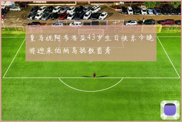 皇马祝阿韦洛亚43岁生日快乐今晚将迎来伯纳乌执教首秀