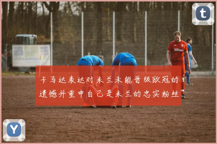 卡马达表达对米兰未能晋级欧冠的遗憾并重申自己是米兰的忠实粉丝
