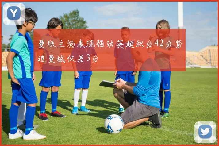 曼联主场表现强劲英超积分42分紧追曼城仅差3分