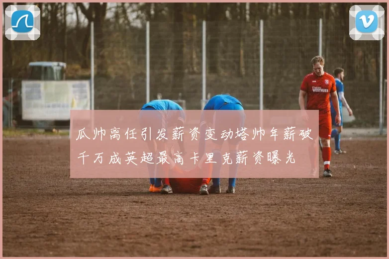 瓜帅离任引发薪资变动塔帅年薪破千万成英超最高卡里克薪资曝光